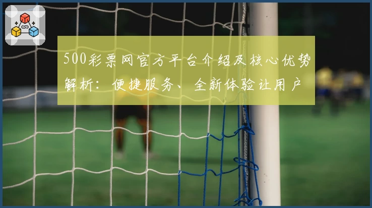 500彩票网官方平台介绍及核心优势解析：便捷服务、全新体验让用户尽享智能化操作