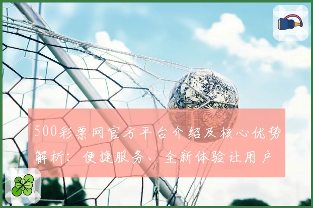 500彩票网官方平台介绍及核心优势解析：便捷服务、全新体验让用户尽享智能化操作