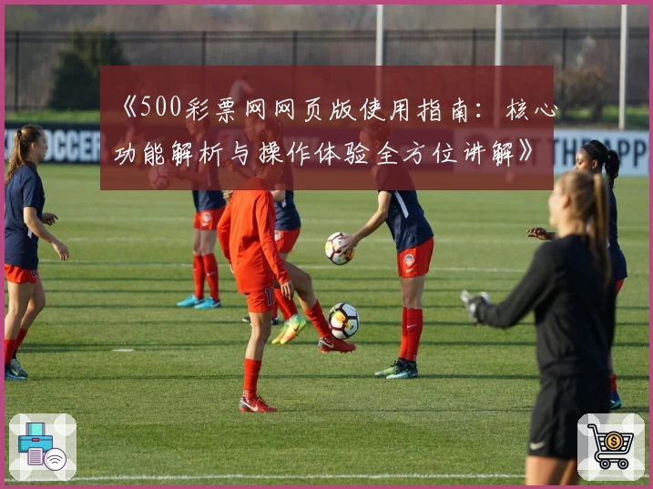 《500彩票网网页版使用指南：核心功能解析与操作体验全方位讲解》