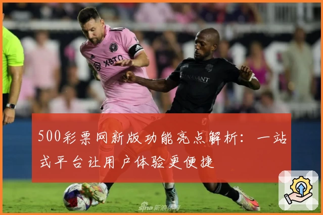 500彩票网新版功能亮点解析：一站式平台让用户体验更便捷