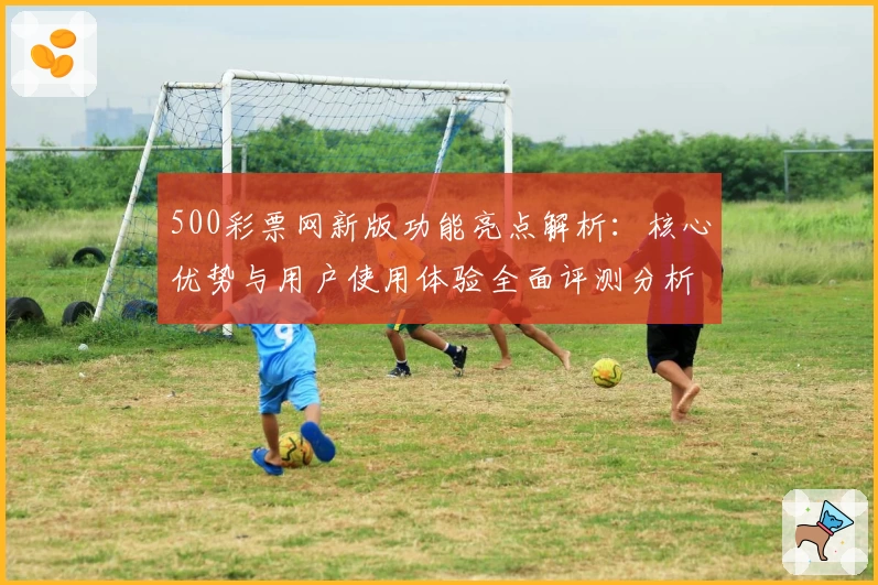 500彩票网新版功能亮点解析：核心优势与用户使用体验全面评测分析