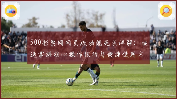 500彩票网网页版功能亮点详解：快速掌握核心操作技巧与便捷使用方法