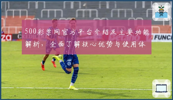 500彩票网官方平台介绍及主要功能解析，全面了解核心优势与使用体验