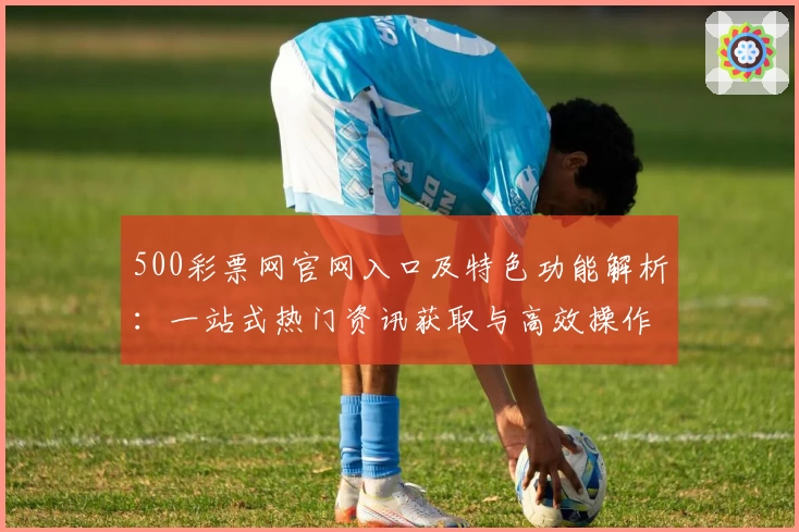 500彩票网官网入口及特色功能解析：一站式热门资讯获取与高效操作体验