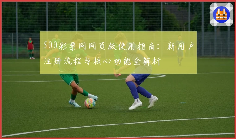 500彩票网网页版使用指南:新用户注册流程与核心功能全解析