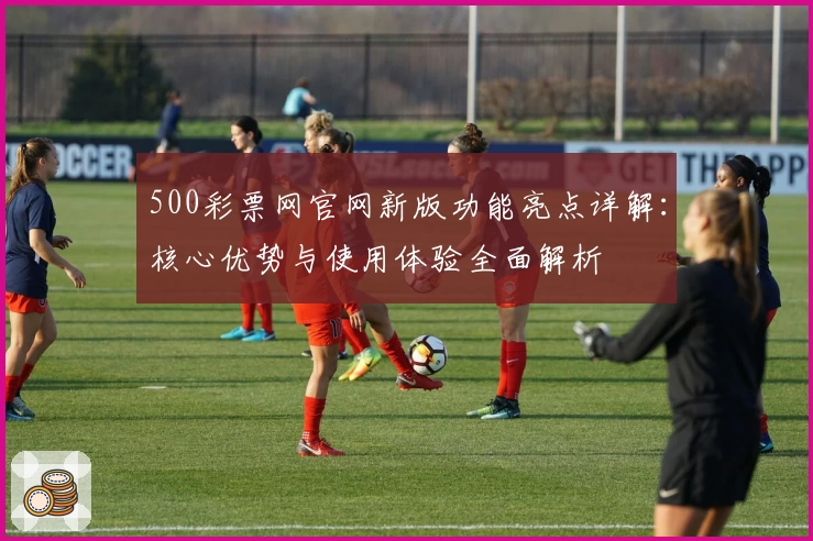 500彩票网官网新版功能亮点详解：核心优势与使用体验全面解析