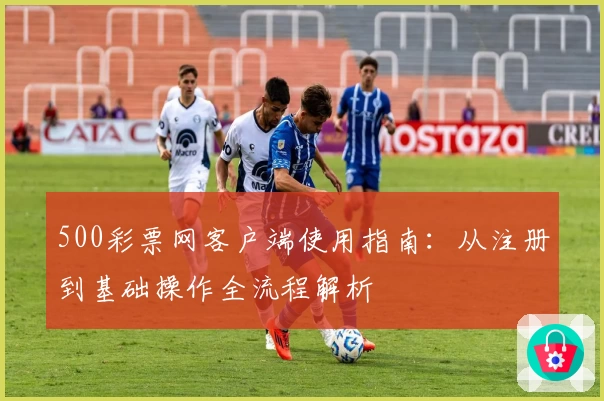 500彩票网客户端使用指南：从注册到基础操作全流程解析